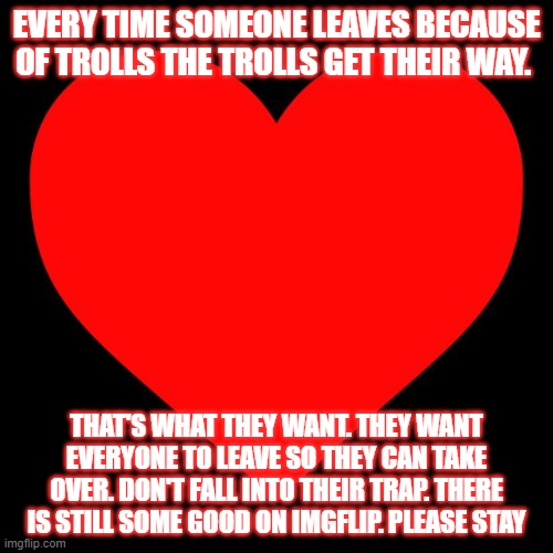 please spread this all over imgflip | EVERY TIME SOMEONE LEAVES BECAUSE OF TROLLS THE TROLLS GET THEIR WAY. THAT'S WHAT THEY WANT. THEY WANT EVERYONE TO LEAVE SO THEY CAN TAKE OVER. DON'T FALL INTO THEIR TRAP. THERE IS STILL SOME GOOD ON IMGFLIP. PLEASE STAY | image tagged in heart,hi | made w/ Imgflip meme maker