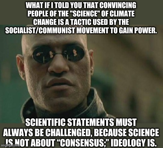 You are not permitted to question the science comrade. | WHAT IF I TOLD YOU THAT CONVINCING PEOPLE OF THE "SCIENCE" OF CLIMATE CHANGE IS A TACTIC USED BY THE SOCIALIST/COMMUNIST MOVEMENT TO GAIN POWER. SCIENTIFIC STATEMENTS MUST ALWAYS BE CHALLENGED, BECAUSE SCIENCE IS NOT ABOUT “CONSENSUS;” IDEOLOGY IS. | image tagged in memes,matrix morpheus | made w/ Imgflip meme maker