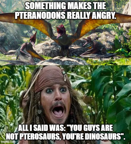 Captain Jack Sparrow meets Pteranodon | SOMETHING MAKES THE PTERANODONS REALLY ANGRY. ALL I SAID WAS: "YOU GUYS ARE NOT PTEROSAURS, YOU'RE DINOSAURS". | image tagged in captain jack sparrow,jurassic park,jurassic world | made w/ Imgflip meme maker