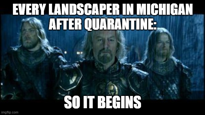 Michigan Landscaping after Quarantine | EVERY LANDSCAPER IN MICHIGAN
AFTER QUARANTINE:; SO IT BEGINS | image tagged in so it begins,landscaping,michigan landscaper | made w/ Imgflip meme maker
