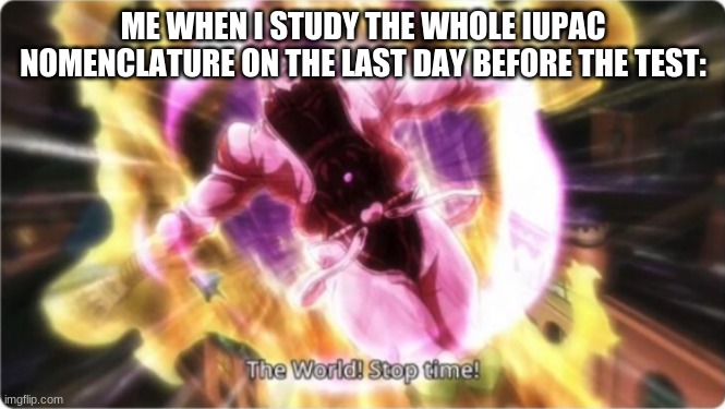 ZA WARUDO! | ME WHEN I STUDY THE WHOLE IUPAC NOMENCLATURE ON THE LAST DAY BEFORE THE TEST: | image tagged in jojo's bizarre adventure | made w/ Imgflip meme maker