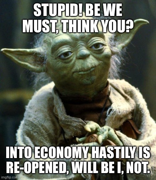Yoda on the Rona | STUPID! BE WE MUST, THINK YOU? INTO ECONOMY HASTILY IS RE-OPENED, WILL BE I, NOT. | image tagged in memes,star wars yoda | made w/ Imgflip meme maker