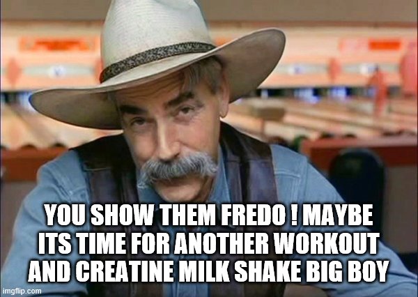Sam Elliott special kind of stupid | YOU SHOW THEM FREDO ! MAYBE ITS TIME FOR ANOTHER WORKOUT AND CREATINE MILK SHAKE BIG BOY | image tagged in sam elliott special kind of stupid | made w/ Imgflip meme maker