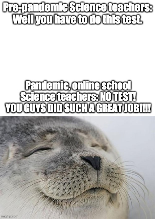 Online Schooling Teachers Part 2 | Pre-pandemic Science teachers: Well you have to do this test. Pandemic, online school Science teachers: NO TEST! YOU GUYS DID SUCH A GREAT JOB!!!! | image tagged in blank white template,memes,satisfied seal,science,test,coronavirus | made w/ Imgflip meme maker