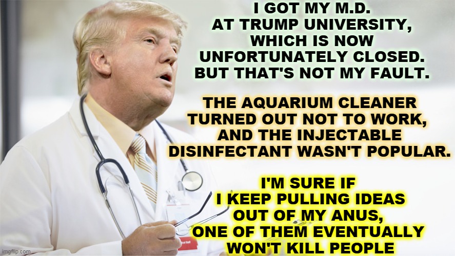 In the VA study, 28% of patients taking hydroxychloroquine died. Of patients not taking it, 11% died. Trump's drug is a killer. | I GOT MY M.D. AT TRUMP UNIVERSITY, WHICH IS NOW UNFORTUNATELY CLOSED. BUT THAT'S NOT MY FAULT. THE AQUARIUM CLEANER TURNED OUT NOT TO WORK, 
AND THE INJECTABLE DISINFECTANT WASN'T POPULAR. I'M SURE IF 
I KEEP PULLING IDEAS OUT OF MY ANUS, 
ONE OF THEM EVENTUALLY 
WON'T KILL PEOPLE | image tagged in trump,coronavirus,covid-19,doctor,cure,failure | made w/ Imgflip meme maker