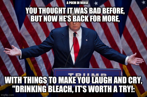 a poem, in verse | A POEM IN VERSE; YOU THOUGHT IT WAS BAD BEFORE,
BUT NOW HE'S BACK FOR MORE, WITH THINGS TO MAKE YOU LAUGH AND CRY,
"DRINKING BLEACH, IT'S WORTH A TRY!: | image tagged in donald trump | made w/ Imgflip meme maker