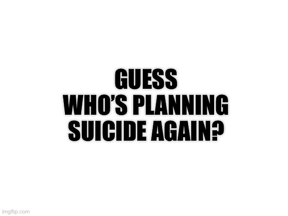 Yayyy, suicide... | GUESS WHO’S PLANNING SUICIDE AGAIN? | image tagged in blank white template | made w/ Imgflip meme maker