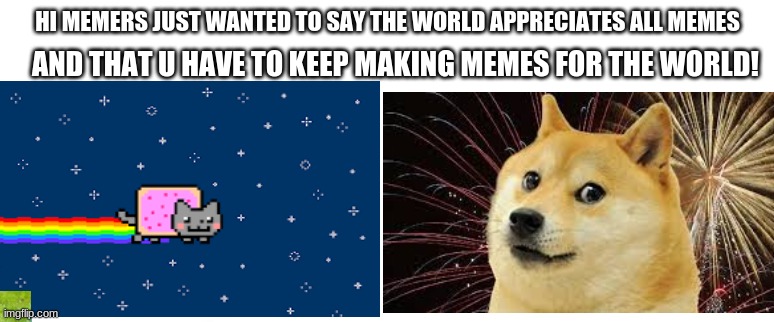 AND THAT U HAVE TO KEEP MAKING MEMES FOR THE WORLD! HI MEMERS JUST WANTED TO SAY THE WORLD APPRECIATES ALL MEMES | image tagged in memes | made w/ Imgflip meme maker