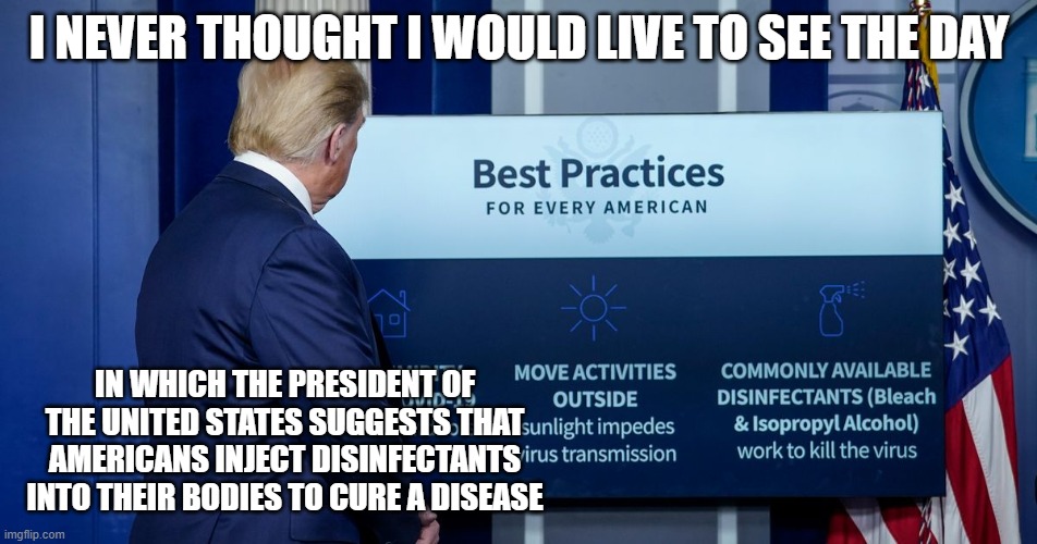 He said WHAT?!? | I NEVER THOUGHT I WOULD LIVE TO SEE THE DAY; IN WHICH THE PRESIDENT OF THE UNITED STATES SUGGESTS THAT AMERICANS INJECT DISINFECTANTS INTO THEIR BODIES TO CURE A DISEASE | image tagged in donald trump,coronavirus | made w/ Imgflip meme maker
