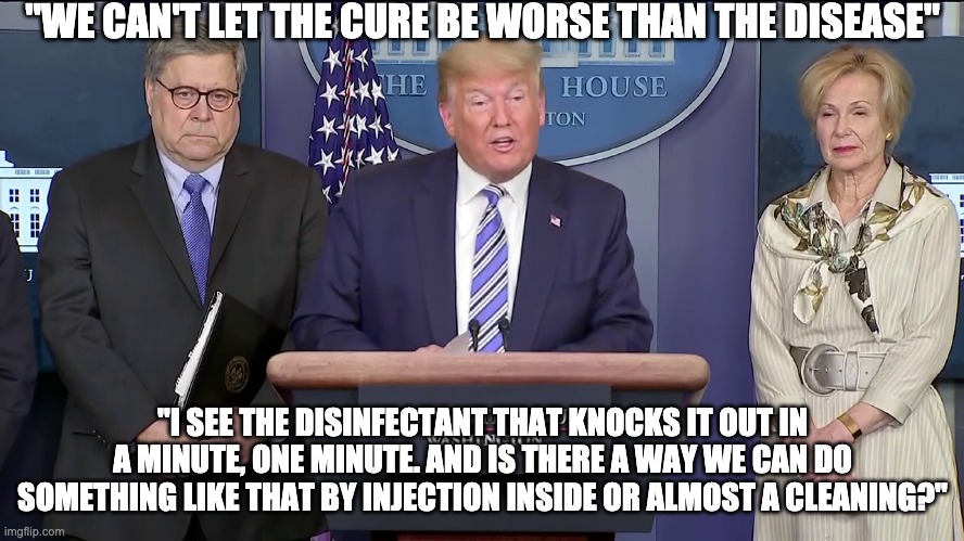 We can't let the cure be worse than the disease | "WE CAN'T LET THE CURE BE WORSE THAN THE DISEASE"; "I SEE THE DISINFECTANT THAT KNOCKS IT OUT IN A MINUTE, ONE MINUTE. AND IS THERE A WAY WE CAN DO SOMETHING LIKE THAT BY INJECTION INSIDE OR ALMOST A CLEANING?" | image tagged in donald trump,drink bleach,idiocracy,usa,covid-19,coronavirus | made w/ Imgflip meme maker