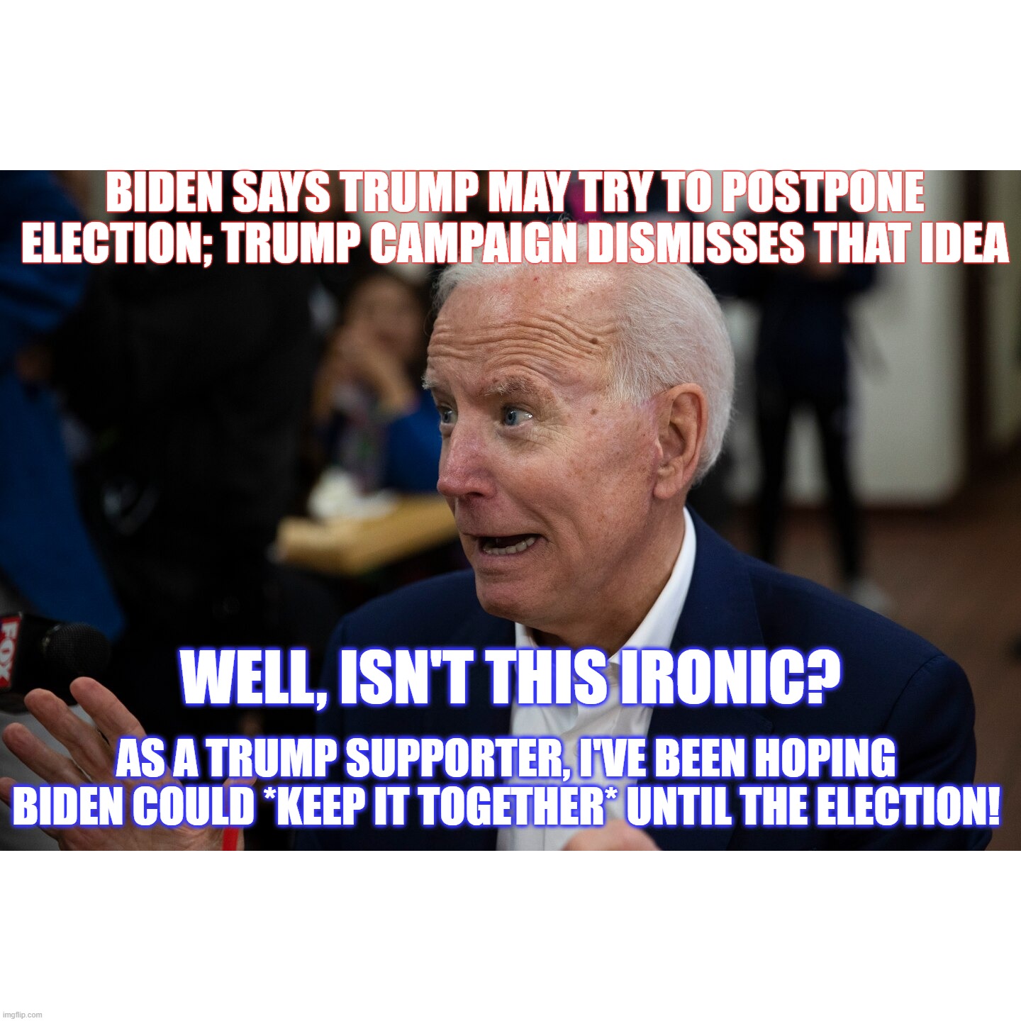 Poor Demented Joe... trying to stay relevant in the age of tha 'Rona | BIDEN SAYS TRUMP MAY TRY TO POSTPONE ELECTION; TRUMP CAMPAIGN DISMISSES THAT IDEA; WELL, ISN'T THIS IRONIC? AS A TRUMP SUPPORTER, I'VE BEEN HOPING BIDEN COULD *KEEP IT TOGETHER* UNTIL THE ELECTION! | image tagged in biden dementia,biden irrelevant,trump 2020 | made w/ Imgflip meme maker