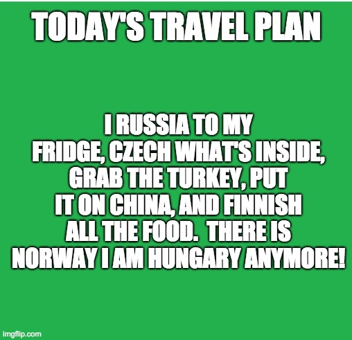 Travel plans |  TODAY'S TRAVEL PLAN; I RUSSIA TO MY FRIDGE, CZECH WHAT'S INSIDE, GRAB THE TURKEY, PUT IT ON CHINA, AND FINNISH ALL THE FOOD.  THERE IS NORWAY I AM HUNGARY ANYMORE! | image tagged in green screen | made w/ Imgflip meme maker