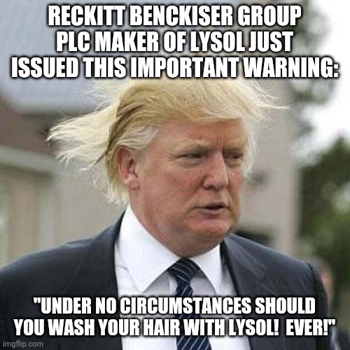"Could we look into washing our hair or brushing our teeth with disinfectants?" | RECKITT BENCKISER GROUP PLC MAKER OF LYSOL JUST ISSUED THIS IMPORTANT WARNING:; "UNDER NO CIRCUMSTANCES SHOULD YOU WASH YOUR HAIR WITH LYSOL!  EVER!" | image tagged in donald trump,covid-19,coronavirus | made w/ Imgflip meme maker