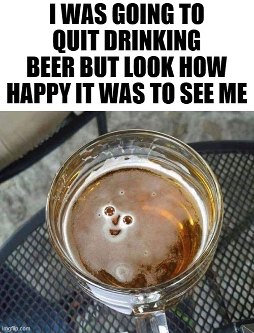 happy beer | I WAS GOING TO QUIT DRINKING BEER BUT LOOK HOW HAPPY IT WAS TO SEE ME | image tagged in beer,bubbles,kewlew | made w/ Imgflip meme maker