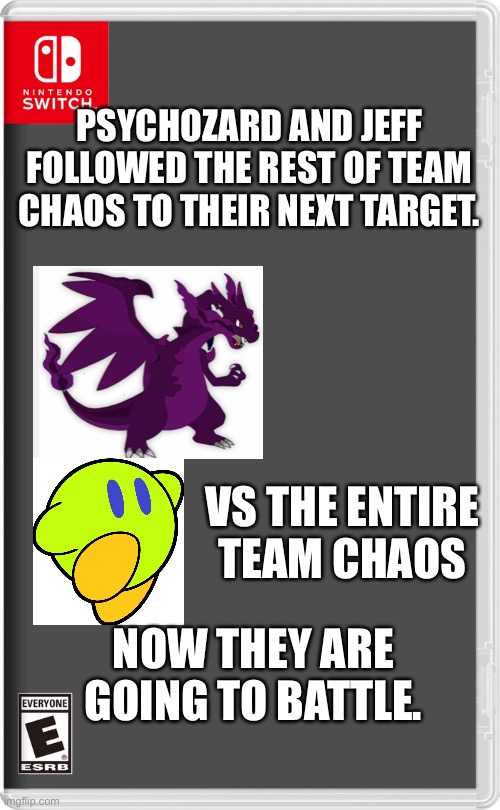 I deleted the pictures i had so I had to write it out | PSYCHOZARD AND JEFF FOLLOWED THE REST OF TEAM CHAOS TO THEIR NEXT TARGET. VS THE ENTIRE TEAM CHAOS; NOW THEY ARE GOING TO BATTLE. | image tagged in nintendo switch,pokemon,kirby,chaos | made w/ Imgflip meme maker