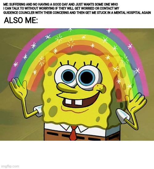 Imagination Spongebob Meme | ALSO ME:; ME: SUFFERING AND NO HAVING A GOOD DAY AND JUST WANTS SOME ONE WHO I CAN TALK TO WITHOUT WORRYING IF THEY WILL GET WORRIED OR CONTACT MY GUIDENCE COUNCLER WITH THEIR CONCERNS AND THEN GET ME STUCK IN A MENTAL HOSPITAL AGAIN | image tagged in memes,imagination spongebob,2meirl4meirl | made w/ Imgflip meme maker