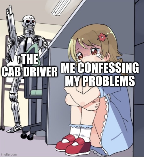 Anime Girl Hiding from Terminator | THE CAB DRIVER; ME CONFESSING MY PROBLEMS | image tagged in anime girl hiding from terminator,memes | made w/ Imgflip meme maker