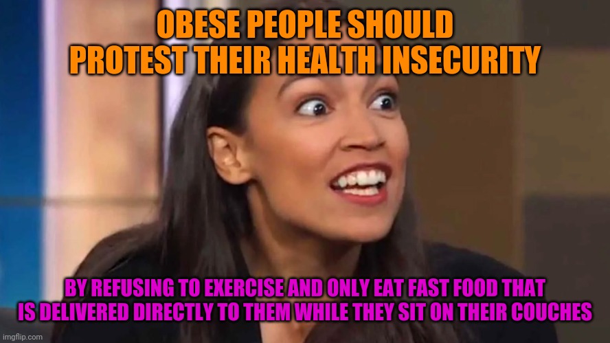 AOC On The Growing Obesity Epidemic in America... Probably | OBESE PEOPLE SHOULD PROTEST THEIR HEALTH INSECURITY; BY REFUSING TO EXERCISE AND ONLY EAT FAST FOOD THAT IS DELIVERED DIRECTLY TO THEM WHILE THEY SIT ON THEIR COUCHES | image tagged in crazy aoc,liberal logic,stupid people,politics,mocking,funny | made w/ Imgflip meme maker