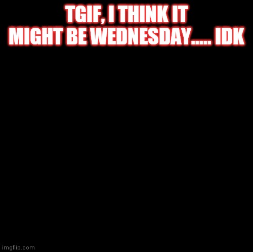 Quarentine days be like..... | TGIF, I THINK IT MIGHT BE WEDNESDAY..... IDK | image tagged in blank | made w/ Imgflip meme maker