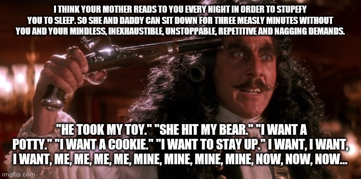 Parent Quarantine 2020 Day#563 | I THINK YOUR MOTHER READS TO YOU EVERY NIGHT IN ORDER TO STUPEFY YOU TO SLEEP. SO SHE AND DADDY CAN SIT DOWN FOR THREE MEASLY MINUTES WITHOUT YOU AND YOUR MINDLESS, INEXHAUSTIBLE, UNSTOPPABLE, REPETITIVE AND NAGGING DEMANDS.  "HE TOOK MY TOY." "SHE HIT MY BEAR." "I WANT A POTTY." "I WANT A COOKIE." "I WANT TO STAY UP." I WANT, I WANT, I WANT, ME, ME, ME, ME, MINE, MINE, MINE, MINE, NOW, NOW, NOW... | image tagged in quarantine,2020 | made w/ Imgflip meme maker