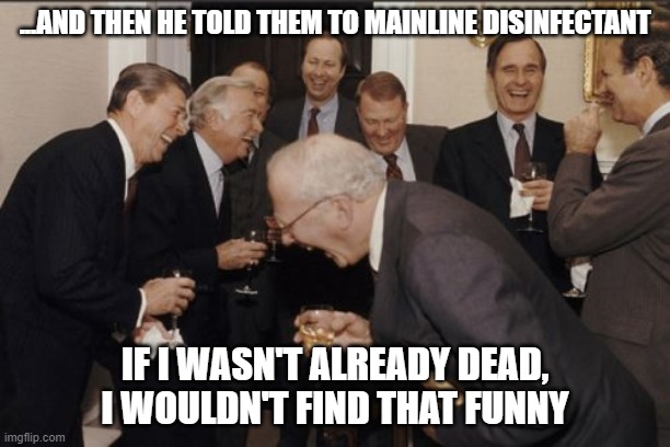 Dead politicians find Trump funny | ...AND THEN HE TOLD THEM TO MAINLINE DISINFECTANT; IF I WASN'T ALREADY DEAD, I WOULDN'T FIND THAT FUNNY | image tagged in memes,laughing men in suits | made w/ Imgflip meme maker