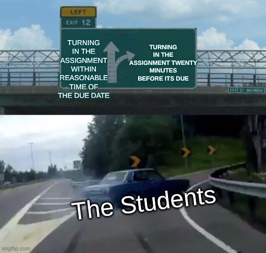 Left Exit 12 Off Ramp | TURNING IN THE ASSIGNMENT WITHIN REASONABLE TIME OF THE DUE DATE; TURNING IN THE ASSIGNMENT TWENTY MINUTES BEFORE ITS DUE; The Students | image tagged in memes,left exit 12 off ramp | made w/ Imgflip meme maker