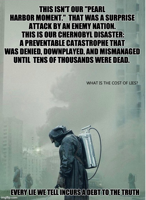 THIS ISN'T OUR "PEARL HARBOR MOMENT."  THAT WAS A SURPRISE ATTACK BY AN ENEMY NATION.
 THIS IS OUR CHERNOBYL DISASTER: A PREVENTABLE CATASTROPHE THAT WAS DENIED, DOWNPLAYED, AND MISMANAGED UNTIL  TENS OF THOUSANDS WERE DEAD. WHAT IS THE COST OF LIES? EVERY LIE WE TELL INCURS A DEBT TO THE TRUTH | image tagged in politics | made w/ Imgflip meme maker