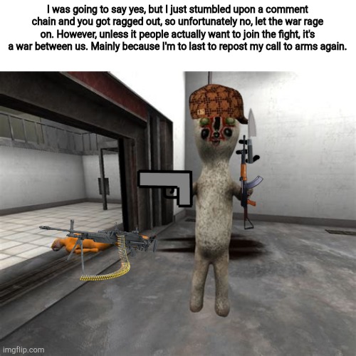 Escaped SCP-173 | I was going to say yes, but I just stumbled upon a comment chain and you got ragged out, so unfortunately no, let the war rage on. However, unless it people actually want to join the fight, it's a war between us. Mainly because I'm to last to repost my call to arms again. | image tagged in escaped scp-173 | made w/ Imgflip meme maker