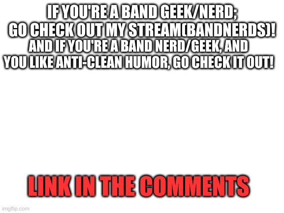 GO CHECK IT OUT!!! plz? come on, i'm lonely | IF YOU'RE A BAND GEEK/NERD;
GO CHECK OUT MY STREAM(BANDNERDS)! AND IF YOU'RE A BAND NERD/GEEK, AND YOU LIKE ANTI-CLEAN HUMOR, GO CHECK IT OUT! LINK IN THE COMMENTS | image tagged in blank white template,fun,go check out my stream plz | made w/ Imgflip meme maker