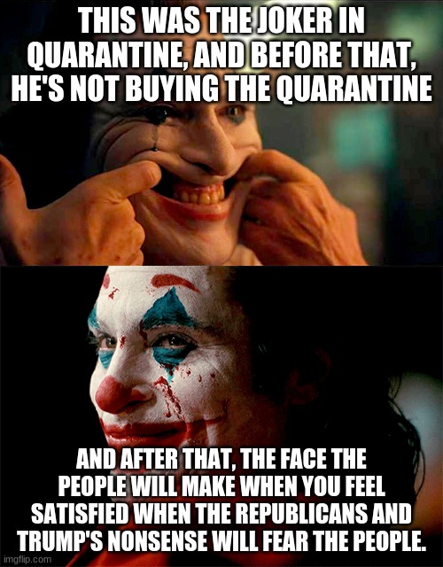 THIS WAS THE JOKER IN QUARANTINE, AND BEFORE THAT, HE'S NOT BUYING THE QUARANTINE; AND AFTER THAT, THE FACE THE PEOPLE WILL MAKE WHEN YOU FEEL SATISFIED WHEN THE REPUBLICANS AND TRUMP'S NONSENSE WILL FEAR THE PEOPLE. | image tagged in joker tear | made w/ Imgflip meme maker