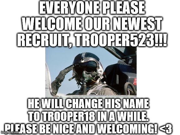 WELCOME TO THE TROOPS!!!! | EVERYONE PLEASE WELCOME OUR NEWEST RECRUIT, TROOPER523!!! HE WILL CHANGE HIS NAME TO TROOPER18 IN A WHILE. PLEASE BE NICE AND WELCOMING! <3 | image tagged in blank white template | made w/ Imgflip meme maker