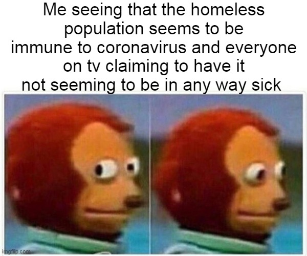 The Great Plannedemic | Me seeing that the homeless population seems to be immune to coronavirus and everyone on tv claiming to have it not seeming to be in any way sick | image tagged in memes,monkey puppet,homeless,coronavirus,pandemic,covid-19 | made w/ Imgflip meme maker