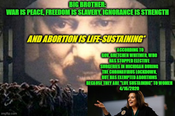 An Addition to the Doublethink Platform of Big Brother | BIG BROTHER:
WAR IS PEACE, FREEDOM IS SLAVERY, IGNORANCE IS STRENGTH; AND ABORTION IS LIFE-SUSTAINING*; * ACCORDING TO GOV. GRETCHEN WHITMER, WHO HAS STOPPED ELECTIVE SURGERIES IN MICHIGAN DURING THE CORONAVIRUS LOCKDOWN, BUT HAS EXEMPTED ABORTIONS BECAUSE THEY ARE "LIFE SUSTAINING" TO WOMEN
4/16/2020 | image tagged in big brother,abortion,gretchen whitmer | made w/ Imgflip meme maker