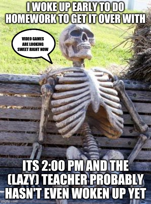 Home Work isn't up yet | I WOKE UP EARLY TO DO HOMEWORK TO GET IT OVER WITH; VIDEO GAMES ARE LOOKING SWEET RIGHT NOW; ITS 2:00 PM AND THE (LAZY) TEACHER PROBABLY HASN'T EVEN WOKEN UP YET | image tagged in memes,waiting skeleton | made w/ Imgflip meme maker