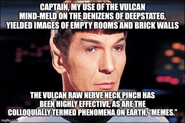 Spock and the Vulcan mind meld | CAPTAIN, MY USE OF THE VULCAN MIND-MELD ON THE DENIZENS OF DEEPSTATE6, YIELDED IMAGES OF EMPTY ROOMS AND BRICK WALLS; THE VULCAN RAW NERVE NECK PINCH HAS BEEN HIGHLY EFFECTIVE, AS ARE THE COLLOQUIALLY TERMED PHENOMENA ON EARTH, “MEMES.” | image tagged in condescending spock | made w/ Imgflip meme maker