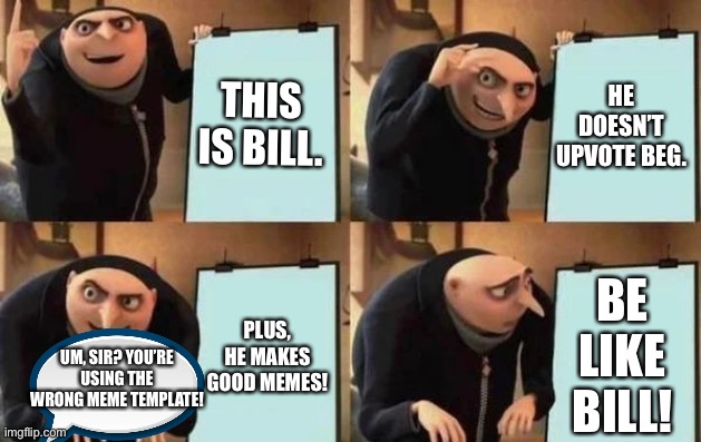 He is tho! | THIS IS BILL. HE DOESN’T UPVOTE BEG. BE LIKE BILL! PLUS, HE MAKES GOOD MEMES! UM, SIR? YOU’RE USING THE WRONG MEME TEMPLATE! | image tagged in gru's plan,memes,funny,wrong template,be like bill,oh wow are you actually reading these tags | made w/ Imgflip meme maker