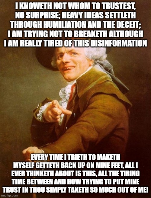 Joseph Ducreux Meme | I KNOWETH NOT WHOM TO TRUSTEST, NO SURPRISE; HEAVY IDEAS SETTLETH THROUGH HUMILIATION AND THE DECEIT; I AM TRYING NOT TO BREAKETH ALTHOUGH I AM REALLY TIRED OF THIS DISINFORMATION; EVERY TIME I TRIETH TO MAKETH MYSELF GETTETH BACK UP ON MINE FEET, ALL I EVER THINKETH ABOUT IS THIS, ALL THE TIRING TIME BETWEEN AND HOW TRYING TO PUT MINE TRUST IN THOU SIMPLY TAKETH SO MUCH OUT OF ME! | image tagged in memes,joseph ducreux,linkin park,ye olde englishman,archaic rap | made w/ Imgflip meme maker