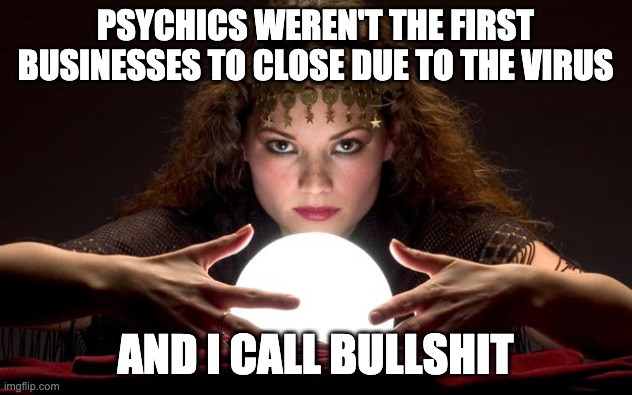 Psychic with Crystal Ball | PSYCHICS WEREN'T THE FIRST BUSINESSES TO CLOSE DUE TO THE VIRUS; AND I CALL BULLSHIT | image tagged in psychic with crystal ball | made w/ Imgflip meme maker