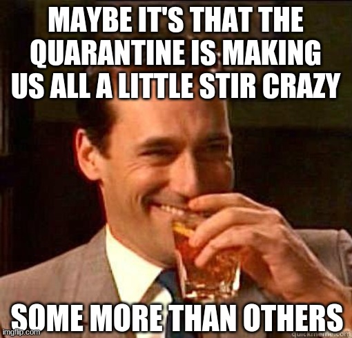 Laughing Don Draper | MAYBE IT'S THAT THE QUARANTINE IS MAKING US ALL A LITTLE STIR CRAZY SOME MORE THAN OTHERS | image tagged in laughing don draper | made w/ Imgflip meme maker