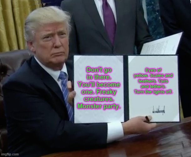 Trump Bill Signing | Don't go in there. You'll become one. Freaky creatures. Monster party. Eyes of yellow. Scales and feathers. Tails and tethers. Turn the lights off. | image tagged in memes,trump bill signing | made w/ Imgflip meme maker