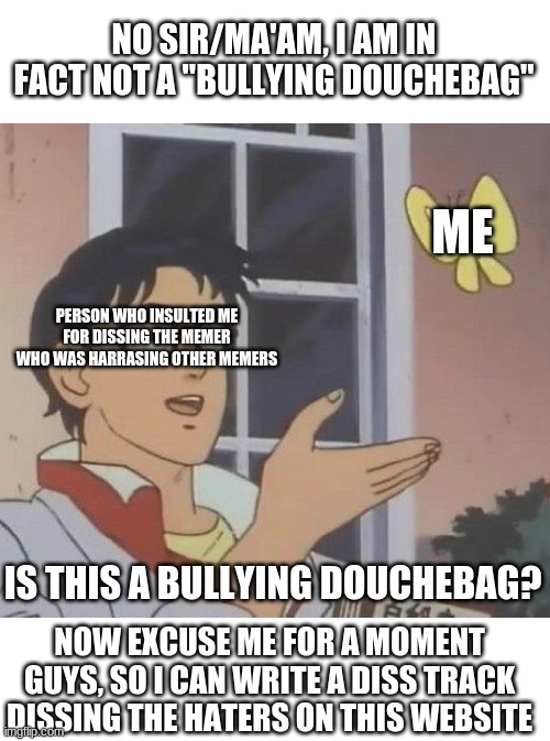 ok what the heck. | NO SIR/MA'AM, I AM IN FACT NOT A "BULLYING DOUCHEBAG"; ME; PERSON WHO INSULTED ME FOR DISSING THE MEMER WHO WAS HARRASING OTHER MEMERS; IS THIS A BULLYING DOUCHEBAG? NOW EXCUSE ME FOR A MOMENT GUYS, SO I CAN WRITE A DISS TRACK DISSING THE HATERS ON THIS WEBSITE | image tagged in memes,is this a pigeon | made w/ Imgflip meme maker