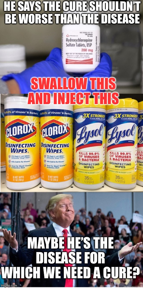 We know, we know...he didn’t mean what he said, right? | HE SAYS THE CURE SHOULDN’T BE WORSE THAN THE DISEASE; SWALLOW THIS AND INJECT THIS; MAYBE HE’S THE DISEASE FOR WHICH WE NEED A CURE? | image tagged in donald trump,lysol,bleach,clorox,covid-19 | made w/ Imgflip meme maker