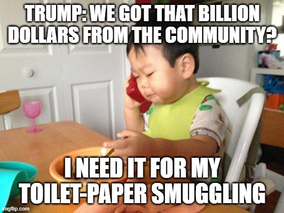 tp smuggling | TRUMP: WE GOT THAT BILLION DOLLARS FROM THE COMMUNITY? I NEED IT FOR MY TOILET-PAPER SMUGGLING | image tagged in memes,no bullshit business baby | made w/ Imgflip meme maker