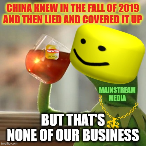 But That's None Of My Business Meme | CHINA KNEW IN THE FALL OF 2019
AND THEN LIED AND COVERED IT UP; 'Rona Tea; Mr.JiggyFly; MAINSTREAM
MEDIA; BUT THAT'S NONE OF OUR BUSINESS | image tagged in coronavirus,wuhan,made in china,communism,msm lies,cnn fake news | made w/ Imgflip meme maker
