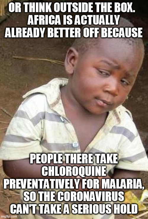 Skeptical African Kid, Solo | OR THINK OUTSIDE THE BOX.  
AFRICA IS ACTUALLY ALREADY BETTER OFF BECAUSE PEOPLE THERE TAKE CHLOROQUINE PREVENTATIVELY FOR MALARIA, SO THE C | image tagged in skeptical african kid solo | made w/ Imgflip meme maker