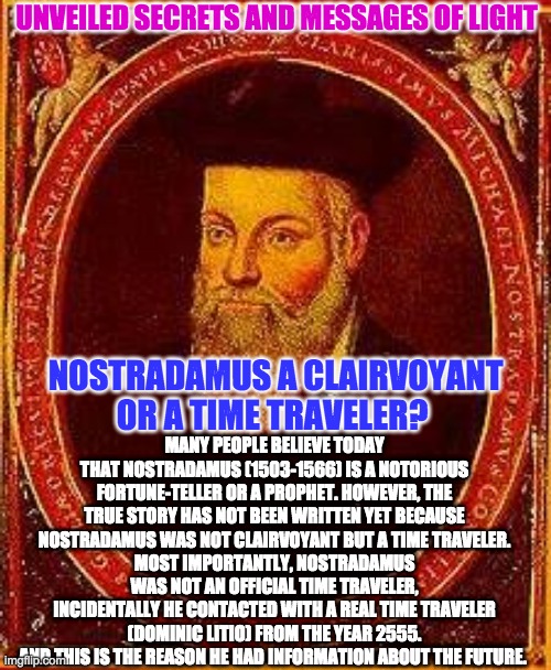 NOSTRADAMUS TIME TRAVELER | UNVEILED SECRETS AND MESSAGES OF LIGHT; MANY PEOPLE BELIEVE TODAY THAT NOSTRADAMUS (1503-1566) IS A NOTORIOUS FORTUNE-TELLER OR A PROPHET. HOWEVER, THE TRUE STORY HAS NOT BEEN WRITTEN YET BECAUSE NOSTRADAMUS WAS NOT CLAIRVOYANT BUT A TIME TRAVELER.
MOST IMPORTANTLY, NOSTRADAMUS WAS NOT AN OFFICIAL TIME TRAVELER, INCIDENTALLY HE CONTACTED WITH A REAL TIME TRAVELER (DOMINIC LITIO) FROM THE YEAR 2555. AND THIS IS THE REASON HE HAD INFORMATION ABOUT THE FUTURE. NOSTRADAMUS A CLAIRVOYANT OR A TIME TRAVELER? | image tagged in nostradamus time traveler | made w/ Imgflip meme maker