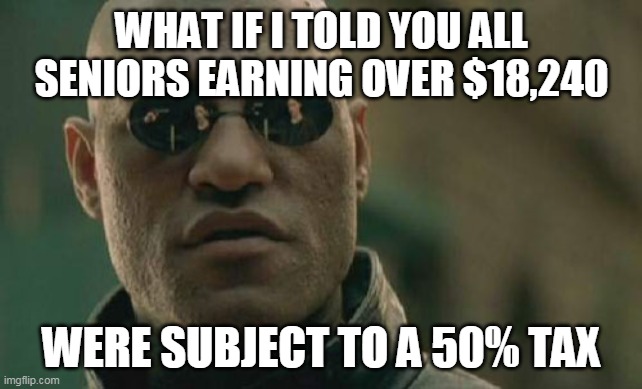 criminal taxation | WHAT IF I TOLD YOU ALL SENIORS EARNING OVER $18,240; WERE SUBJECT TO A 50% TAX | image tagged in memes,matrix morpheus | made w/ Imgflip meme maker