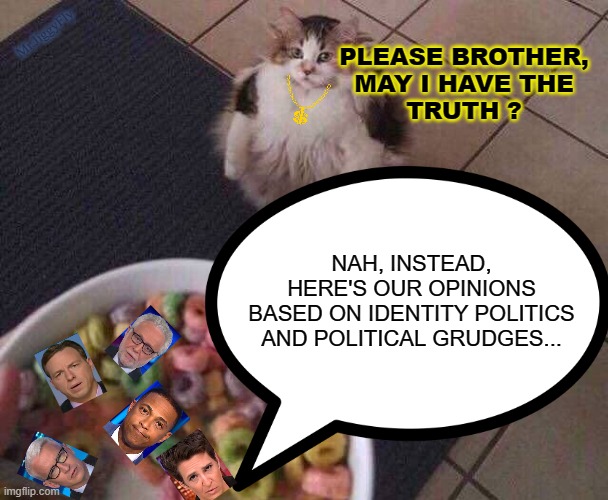 Mr.JiggyFly; PLEASE BROTHER,
MAY I HAVE THE
TRUTH ? NAH, INSTEAD,
HERE'S OUR OPINIONS
BASED ON IDENTITY POLITICS
AND POLITICAL GRUDGES... | image tagged in msm lies,cnn fake news,maddow,don lemon,wolf blitzer,sounds like communist propaganda | made w/ Imgflip meme maker