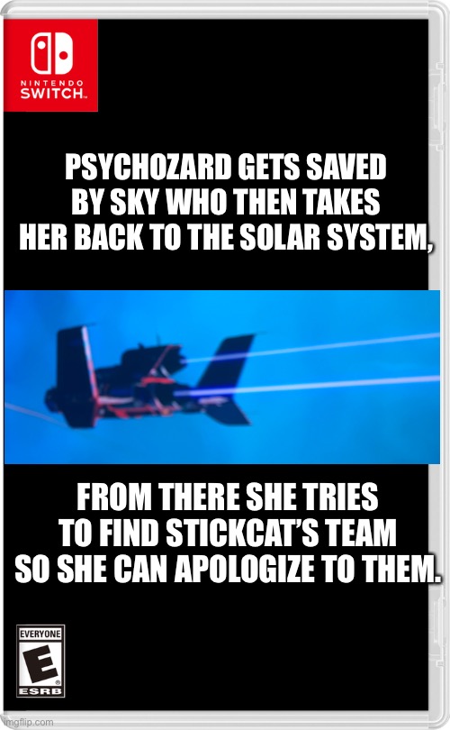 Psychozard may or may not have accidentally Turned StickCat to ashes, but at least she brought StickCat back. | PSYCHOZARD GETS SAVED BY SKY WHO THEN TAKES HER BACK TO THE SOLAR SYSTEM, FROM THERE SHE TRIES TO FIND STICKCAT’S TEAM SO SHE CAN APOLOGIZE TO THEM. | image tagged in nintendo switch | made w/ Imgflip meme maker