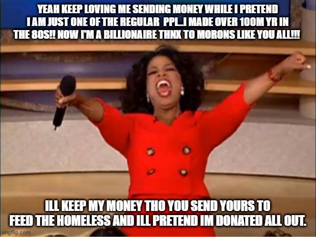 Oprah You Get A Meme | YEAH KEEP LOVING ME SENDING MONEY WHILE I PRETEND I AM JUST ONE OF THE REGULAR  PPL..I MADE OVER 100M YR IN THE 80S!! NOW I'M A BILLIONAIRE THNX TO MORONS LIKE YOU ALL!!! ILL KEEP MY MONEY THO YOU SEND YOURS TO FEED THE HOMELESS AND ILL PRETEND IM DONATED ALL OUT. | image tagged in memes,oprah you get a | made w/ Imgflip meme maker
